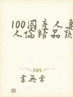 100国产人妻人伦精品熟女