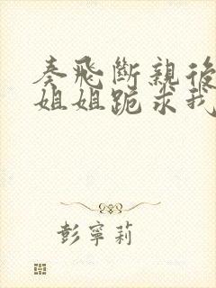 奏飞断亲后四个姐姐跪求我回家