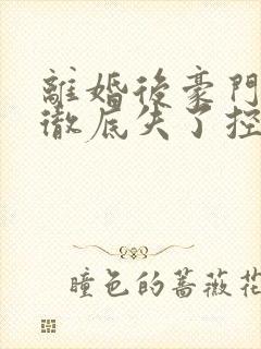 离婚后豪门前夫彻底失了控整版全文下载