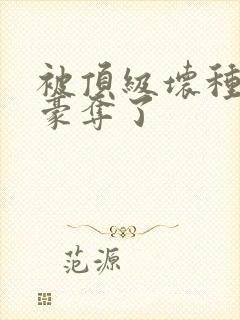 被顶级坏种强取豪夺了