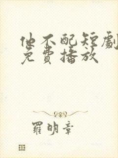 他不配短剧全集免费播放