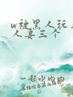w被黑人玩弄的人妻三个
