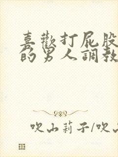 喜欢打屁股羞辱的男人调教文