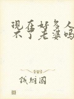 现在好多人都娶不了老婆吗