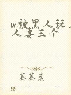 w被黑人玩弄的人妻三个
