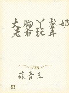 大胸丫鬟奶头被老爷玩弄