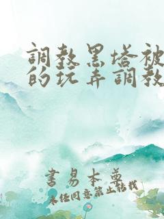 调教黑塔被肆意的玩弄调教