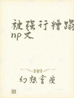 被强行糟蹋凌虐np文