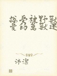 总受被野兽们疼爱的万兽迷小说