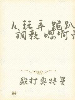 h 玩弄 跪趴 调教 嗯啊快穿