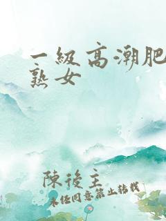 一级高潮肥熟老熟女