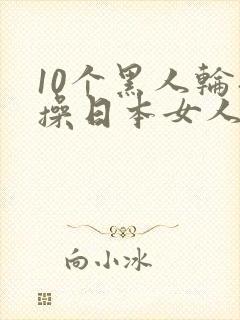 10个黑人轮流操日本女人视频