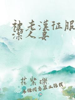 被老汉征服的贞洁人妻