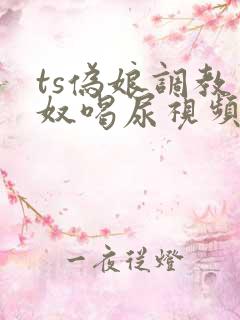 ts伪娘调教男奴喝尿视频vk