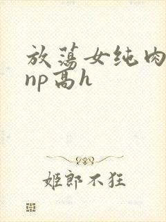 放荡女纯肉辣文np高h