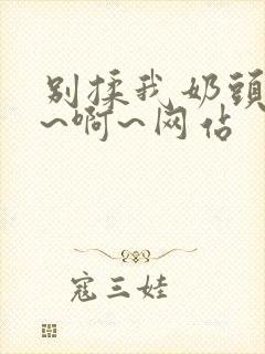 别揉我奶头~嗯~啊~网站