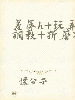 羞辱h+玩弄+调教+折磨凌虐小说