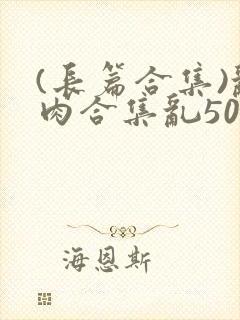 (长篇合集)乱肉合集乱500篇