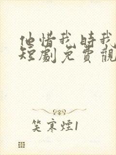 他惜我时我别离短剧免费观看全集高清版