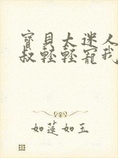 宝贝太迷人,大叔轻轻宠我小说免费阅