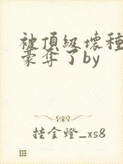 被顶级坏种强取豪夺了by