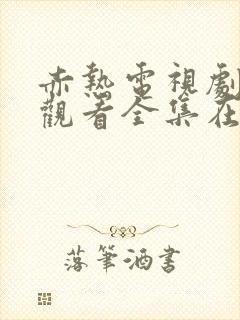 赤热电视剧免费观看全集在线播放国语版