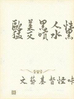 欧美黑人性暴力猛交喷水黑人巨大