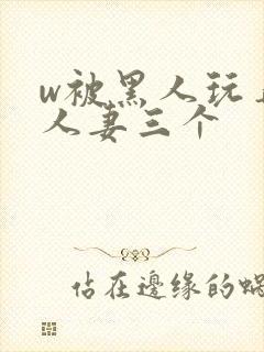 w被黑人玩弄的人妻三个