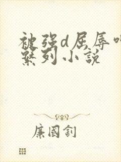 被强d屈辱呻吟系列小说