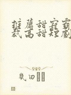 推荐甜宠霸道总裁高甜短剧