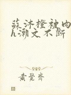 苏沐橙被肉干高h潮文不断