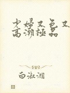 少妇又色又爽又高潮极品