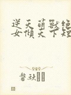 逆天萌兽绝世妖女倾天下短剧免费观看