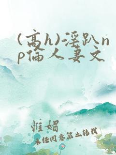 (高h)淫趴np伦人妻文