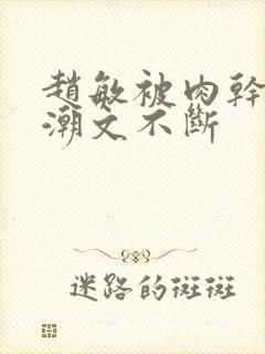 赵敏被肉干高h潮文不断