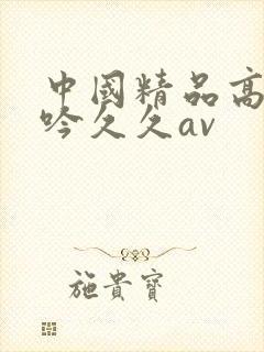 中国精品高潮呻吟久久av