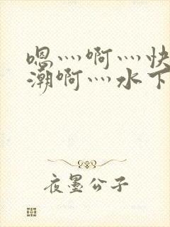 嗯灬啊灬快灬高潮啊灬水下载