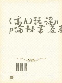 (高h)玩淫np伦秘书羞耻游戏