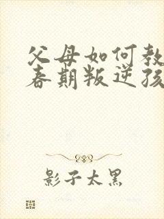 父母如何教育青春期叛逆孩子