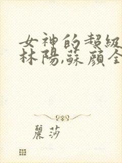 女神的超级赘婿林阳,苏颜全文免费阅