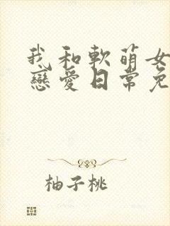 我和软萌女友的恋爱日常免费阅读全文