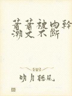 萧萧被肉干高h潮文不断