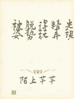 被脱得精光摆弄姿势玩弄视频