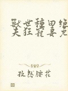 兽世种田绝色兽夫狂宠妻免费阅读