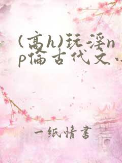 (高h)玩淫np伦古代文小说