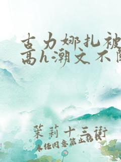 古力娜扎被肉干高h潮文不断