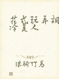 花式玩弄调教清冷美人