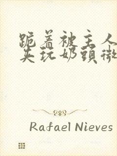 跪着被主人用乳夹玩奶头微博