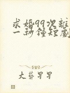 求婚99次离婚一秒钟短剧全集