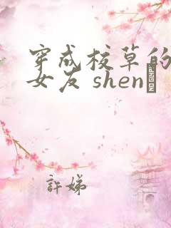 穿成校草的炮灰女友 shen·
